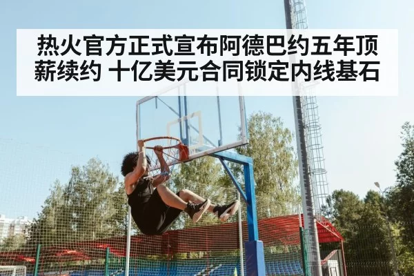 热火官方正式宣布阿德巴约五年顶薪续约 十亿美元合同锁定内线基石